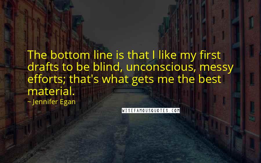 Jennifer Egan Quotes: The bottom line is that I like my first drafts to be blind, unconscious, messy efforts; that's what gets me the best material.