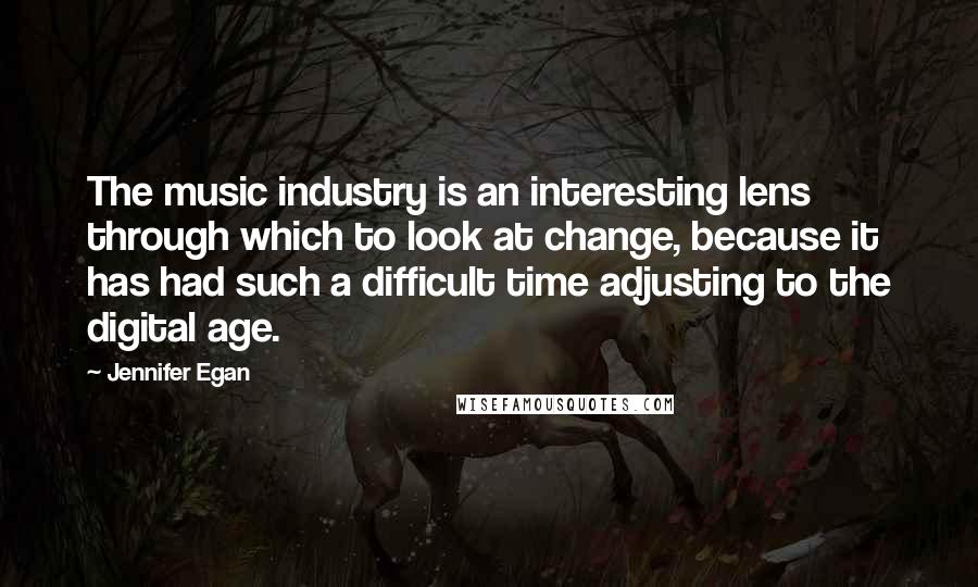 Jennifer Egan Quotes: The music industry is an interesting lens through which to look at change, because it has had such a difficult time adjusting to the digital age.