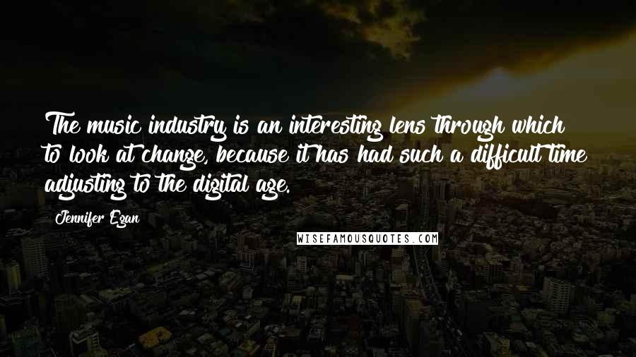 Jennifer Egan Quotes: The music industry is an interesting lens through which to look at change, because it has had such a difficult time adjusting to the digital age.