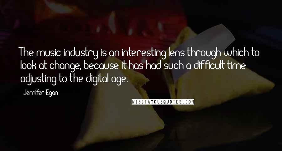 Jennifer Egan Quotes: The music industry is an interesting lens through which to look at change, because it has had such a difficult time adjusting to the digital age.
