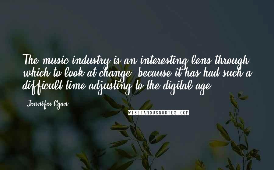 Jennifer Egan Quotes: The music industry is an interesting lens through which to look at change, because it has had such a difficult time adjusting to the digital age.