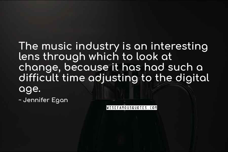 Jennifer Egan Quotes: The music industry is an interesting lens through which to look at change, because it has had such a difficult time adjusting to the digital age.