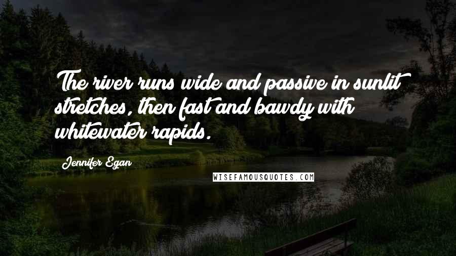Jennifer Egan Quotes: The river runs wide and passive in sunlit stretches, then fast and bawdy with whitewater rapids.