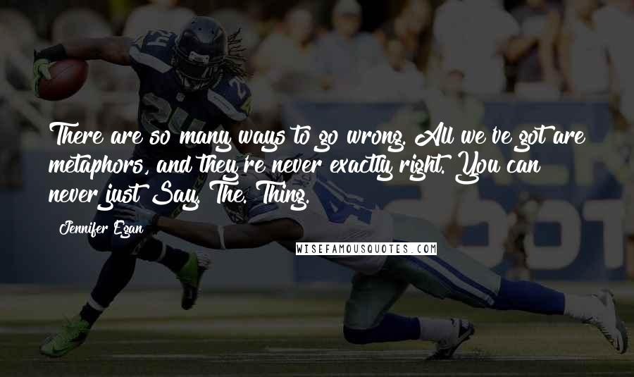 Jennifer Egan Quotes: There are so many ways to go wrong. All we've got are metaphors, and they're never exactly right. You can never just Say. The. Thing.