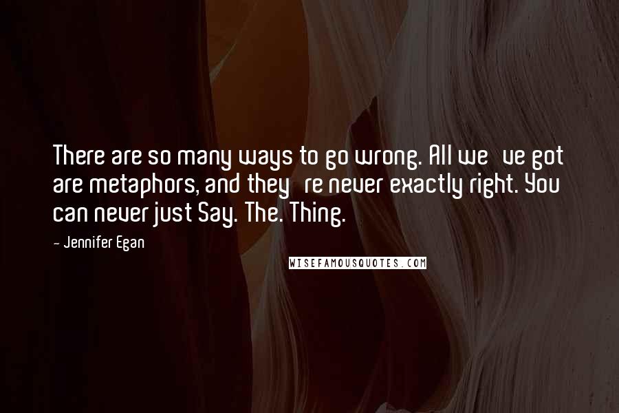 Jennifer Egan Quotes: There are so many ways to go wrong. All we've got are metaphors, and they're never exactly right. You can never just Say. The. Thing.