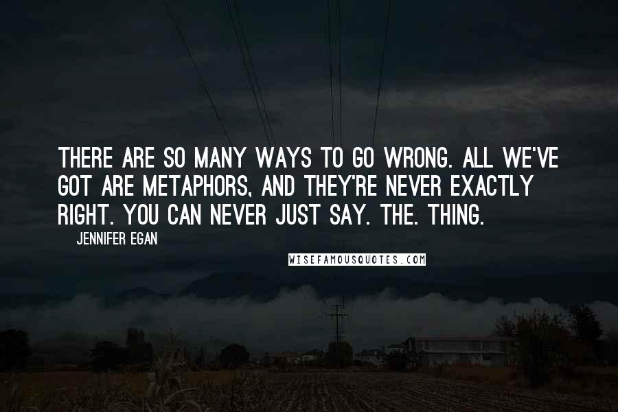 Jennifer Egan Quotes: There are so many ways to go wrong. All we've got are metaphors, and they're never exactly right. You can never just Say. The. Thing.