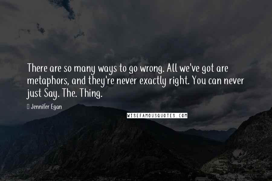 Jennifer Egan Quotes: There are so many ways to go wrong. All we've got are metaphors, and they're never exactly right. You can never just Say. The. Thing.