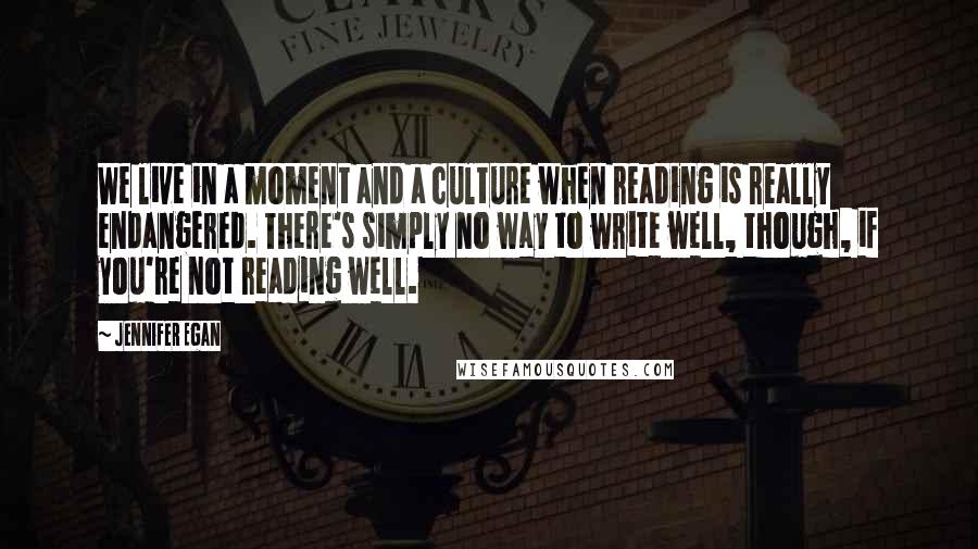 Jennifer Egan Quotes: We live in a moment and a culture when reading is really endangered. There's simply no way to write well, though, if you're not reading well.