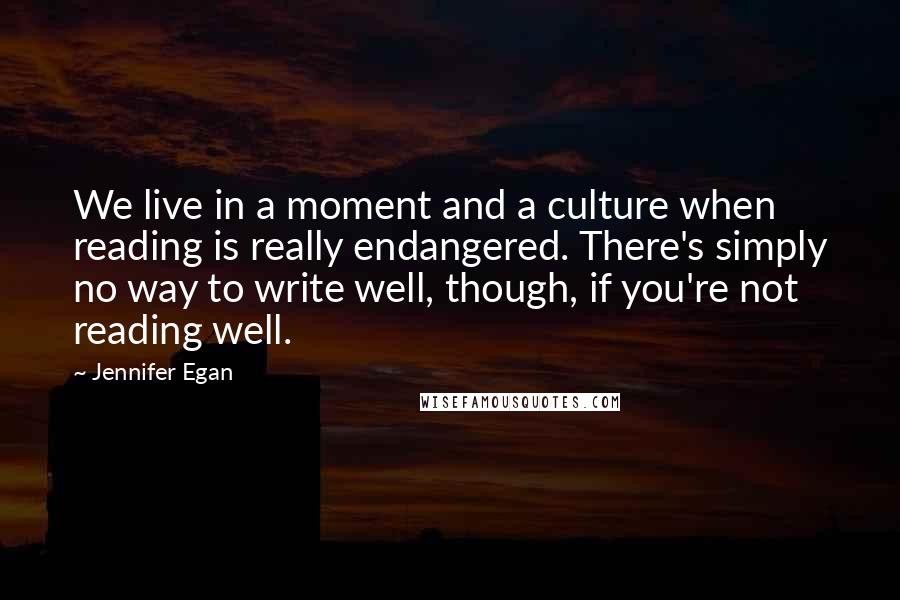 Jennifer Egan Quotes: We live in a moment and a culture when reading is really endangered. There's simply no way to write well, though, if you're not reading well.
