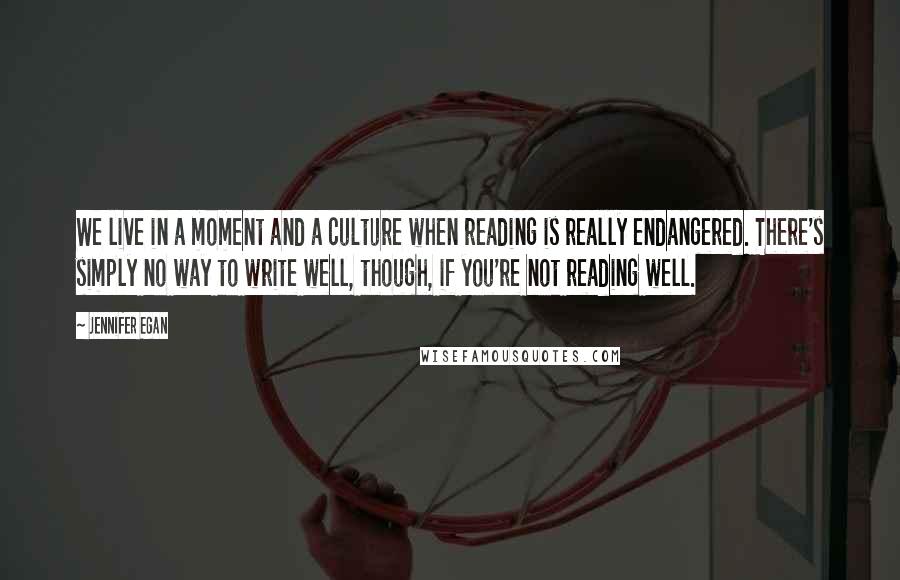 Jennifer Egan Quotes: We live in a moment and a culture when reading is really endangered. There's simply no way to write well, though, if you're not reading well.