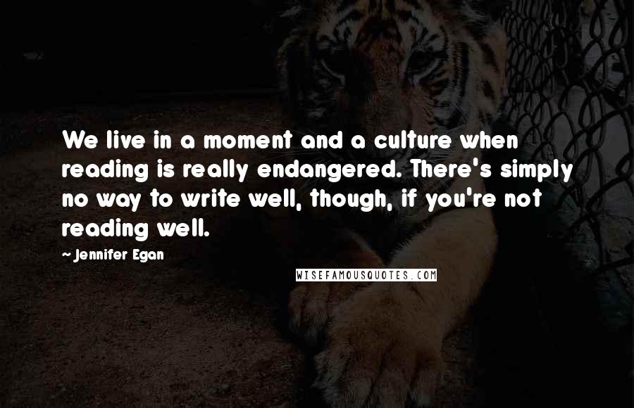 Jennifer Egan Quotes: We live in a moment and a culture when reading is really endangered. There's simply no way to write well, though, if you're not reading well.