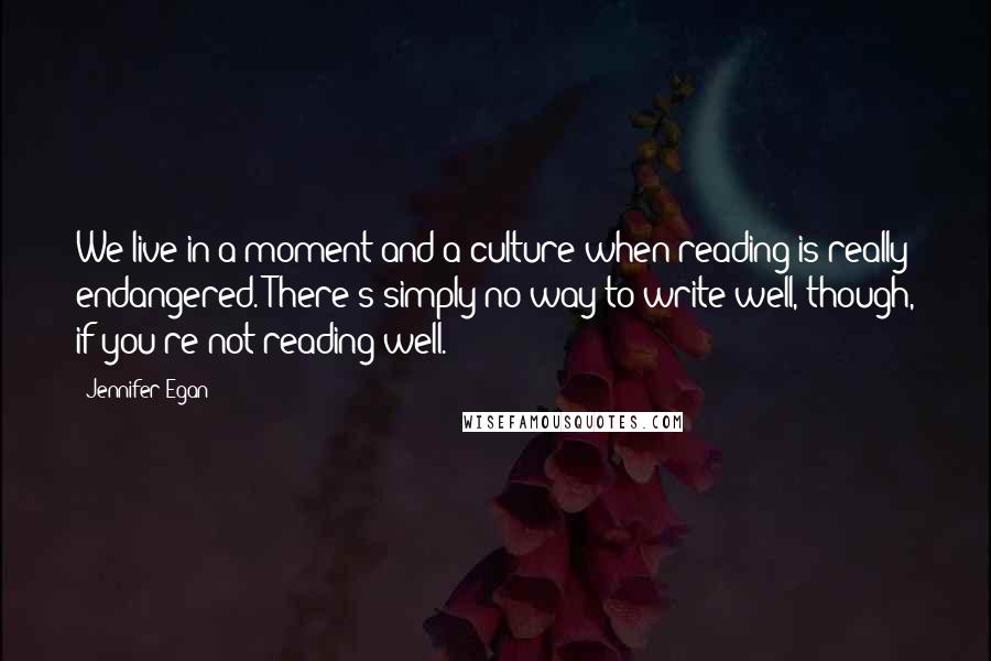 Jennifer Egan Quotes: We live in a moment and a culture when reading is really endangered. There's simply no way to write well, though, if you're not reading well.