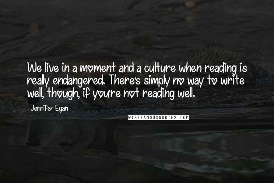 Jennifer Egan Quotes: We live in a moment and a culture when reading is really endangered. There's simply no way to write well, though, if you're not reading well.
