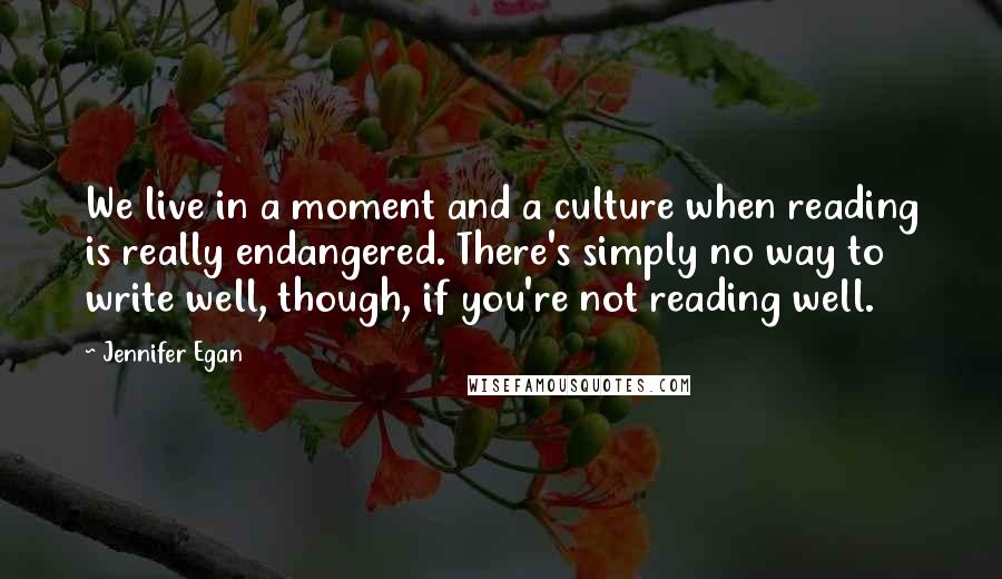 Jennifer Egan Quotes: We live in a moment and a culture when reading is really endangered. There's simply no way to write well, though, if you're not reading well.