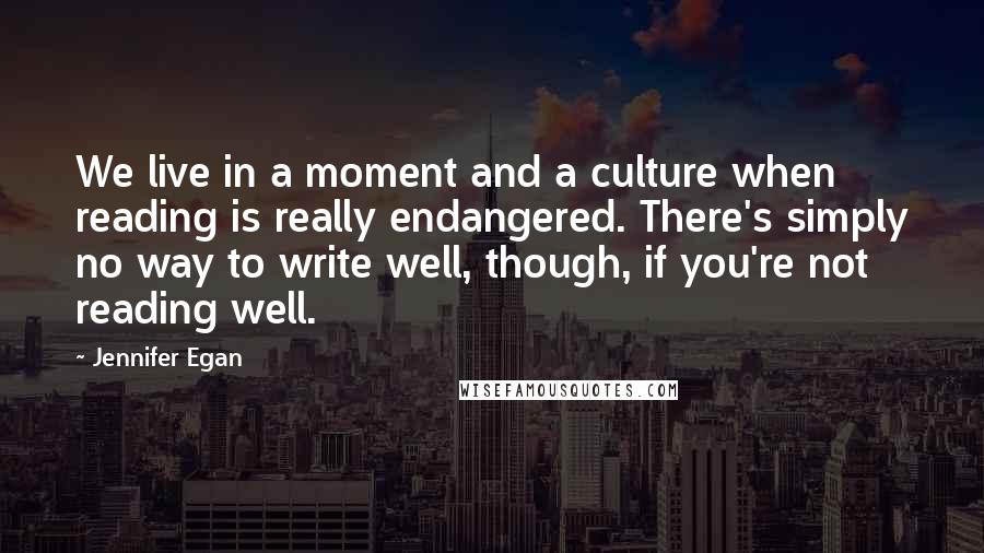 Jennifer Egan Quotes: We live in a moment and a culture when reading is really endangered. There's simply no way to write well, though, if you're not reading well.