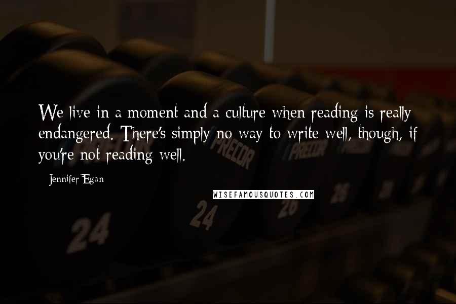 Jennifer Egan Quotes: We live in a moment and a culture when reading is really endangered. There's simply no way to write well, though, if you're not reading well.