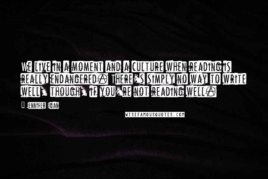 Jennifer Egan Quotes: We live in a moment and a culture when reading is really endangered. There's simply no way to write well, though, if you're not reading well.