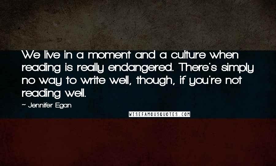 Jennifer Egan Quotes: We live in a moment and a culture when reading is really endangered. There's simply no way to write well, though, if you're not reading well.