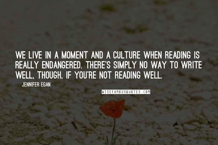 Jennifer Egan Quotes: We live in a moment and a culture when reading is really endangered. There's simply no way to write well, though, if you're not reading well.