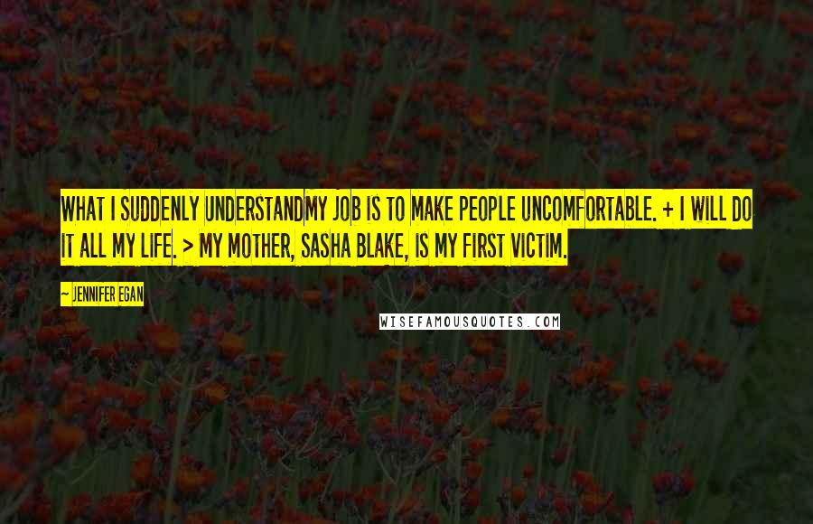 Jennifer Egan Quotes: What I Suddenly UnderstandMy job is to make people uncomfortable. + I will do it all my life. > My mother, Sasha Blake, is my first victim.