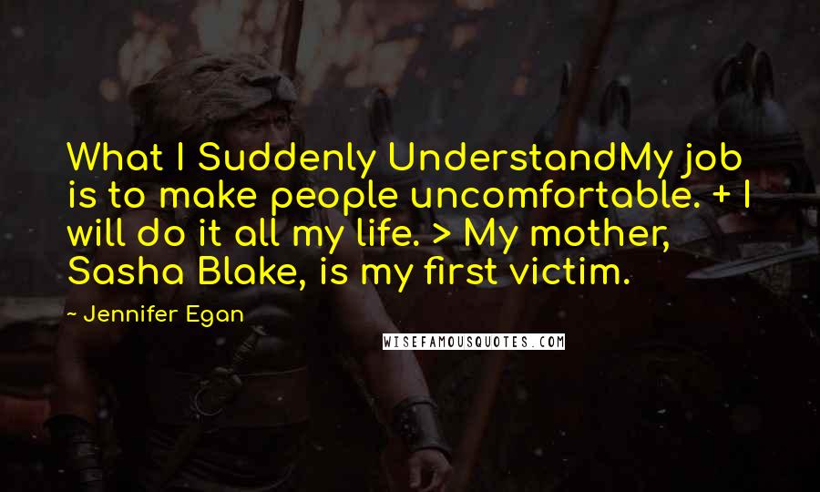 Jennifer Egan Quotes: What I Suddenly UnderstandMy job is to make people uncomfortable. + I will do it all my life. > My mother, Sasha Blake, is my first victim.