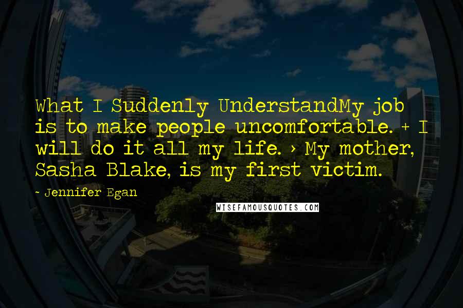 Jennifer Egan Quotes: What I Suddenly UnderstandMy job is to make people uncomfortable. + I will do it all my life. > My mother, Sasha Blake, is my first victim.