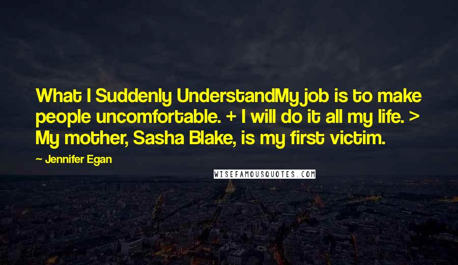 Jennifer Egan Quotes: What I Suddenly UnderstandMy job is to make people uncomfortable. + I will do it all my life. > My mother, Sasha Blake, is my first victim.