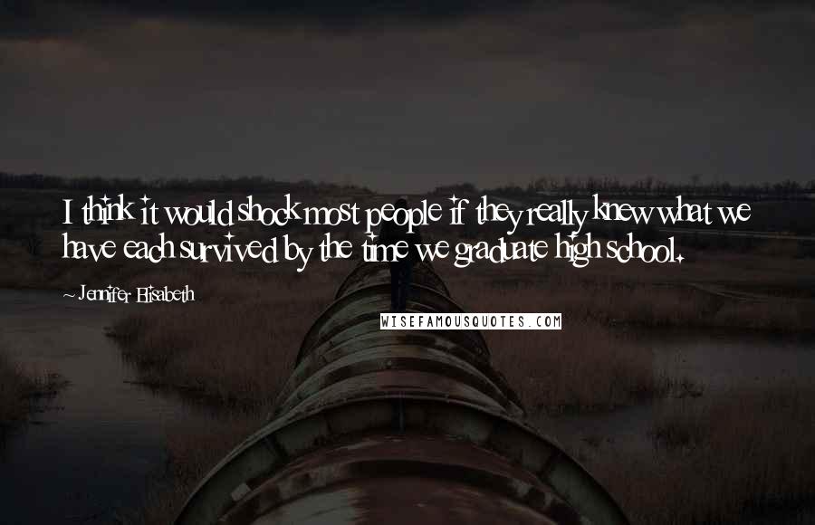 Jennifer Elisabeth Quotes: I think it would shock most people if they really knew what we have each survived by the time we graduate high school.