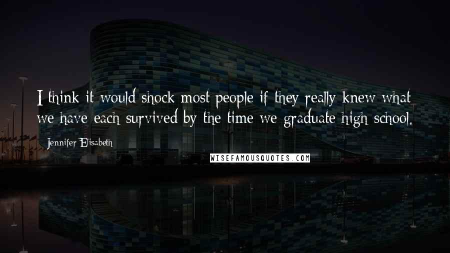 Jennifer Elisabeth Quotes: I think it would shock most people if they really knew what we have each survived by the time we graduate high school.