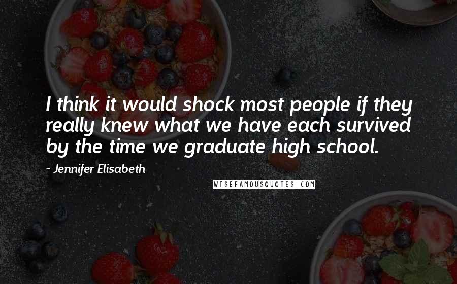 Jennifer Elisabeth Quotes: I think it would shock most people if they really knew what we have each survived by the time we graduate high school.