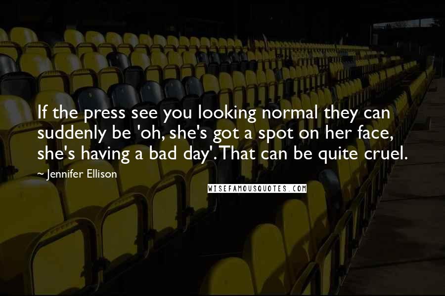 Jennifer Ellison Quotes: If the press see you looking normal they can suddenly be 'oh, she's got a spot on her face, she's having a bad day'. That can be quite cruel.