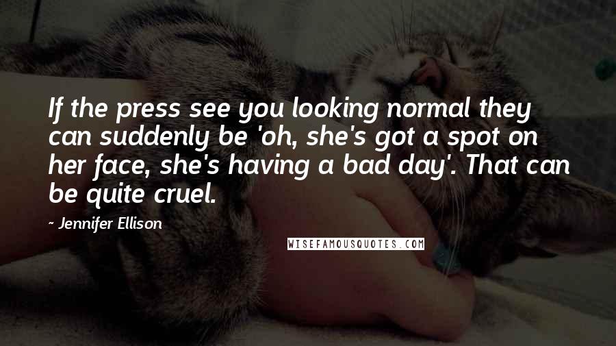 Jennifer Ellison Quotes: If the press see you looking normal they can suddenly be 'oh, she's got a spot on her face, she's having a bad day'. That can be quite cruel.