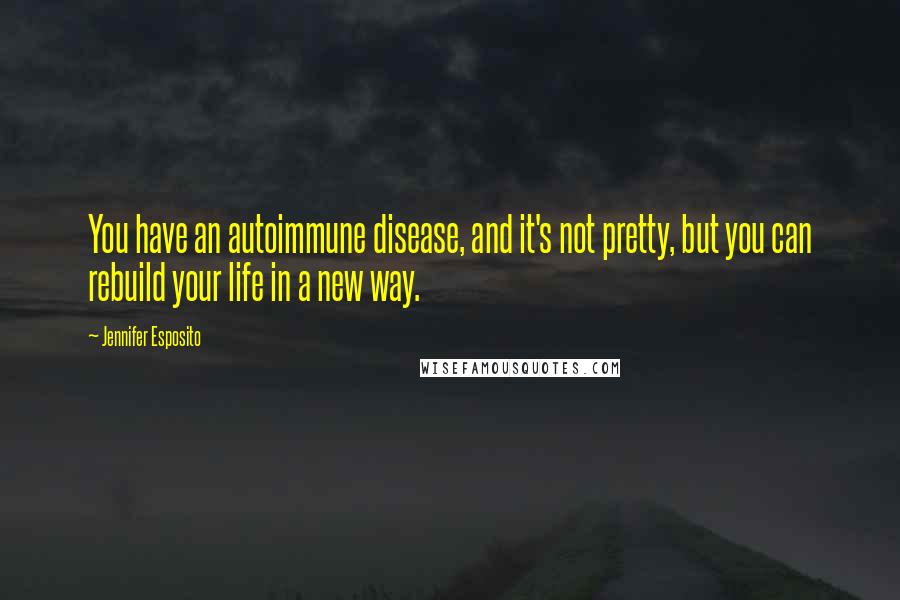 Jennifer Esposito Quotes: You have an autoimmune disease, and it's not pretty, but you can rebuild your life in a new way.