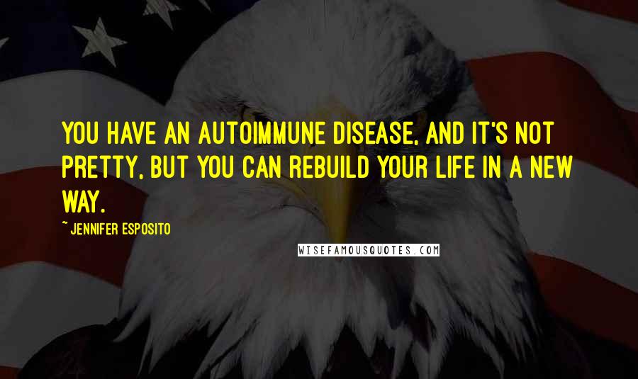 Jennifer Esposito Quotes: You have an autoimmune disease, and it's not pretty, but you can rebuild your life in a new way.