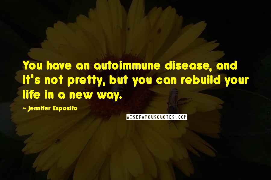 Jennifer Esposito Quotes: You have an autoimmune disease, and it's not pretty, but you can rebuild your life in a new way.