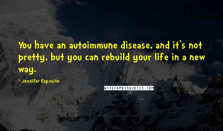 Jennifer Esposito Quotes: You have an autoimmune disease, and it's not pretty, but you can rebuild your life in a new way.