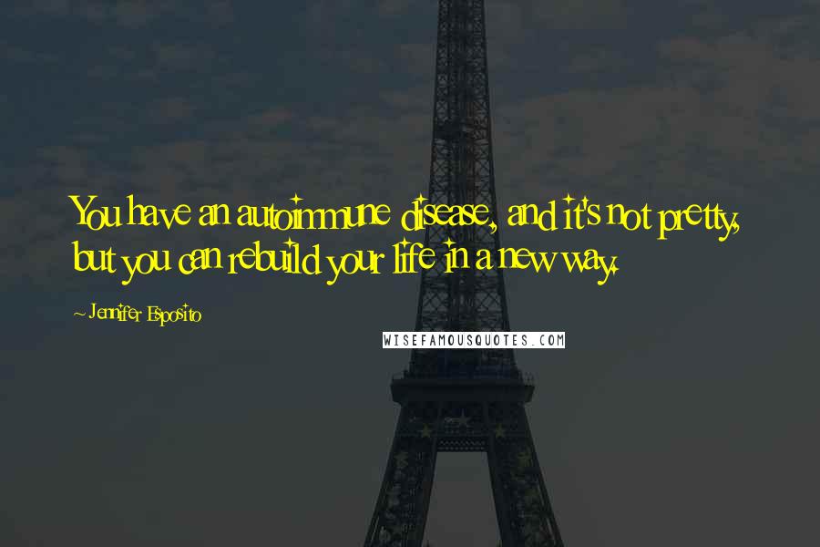 Jennifer Esposito Quotes: You have an autoimmune disease, and it's not pretty, but you can rebuild your life in a new way.