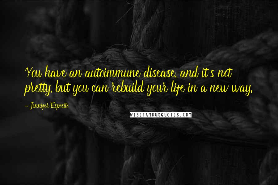 Jennifer Esposito Quotes: You have an autoimmune disease, and it's not pretty, but you can rebuild your life in a new way.