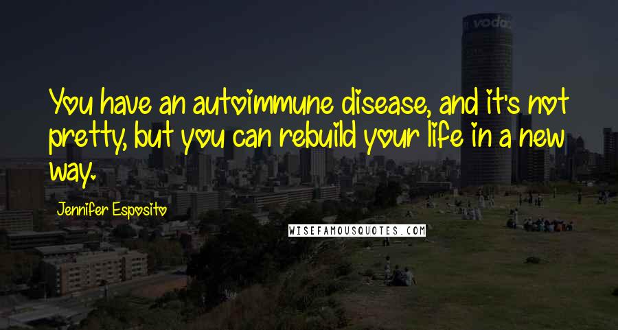 Jennifer Esposito Quotes: You have an autoimmune disease, and it's not pretty, but you can rebuild your life in a new way.