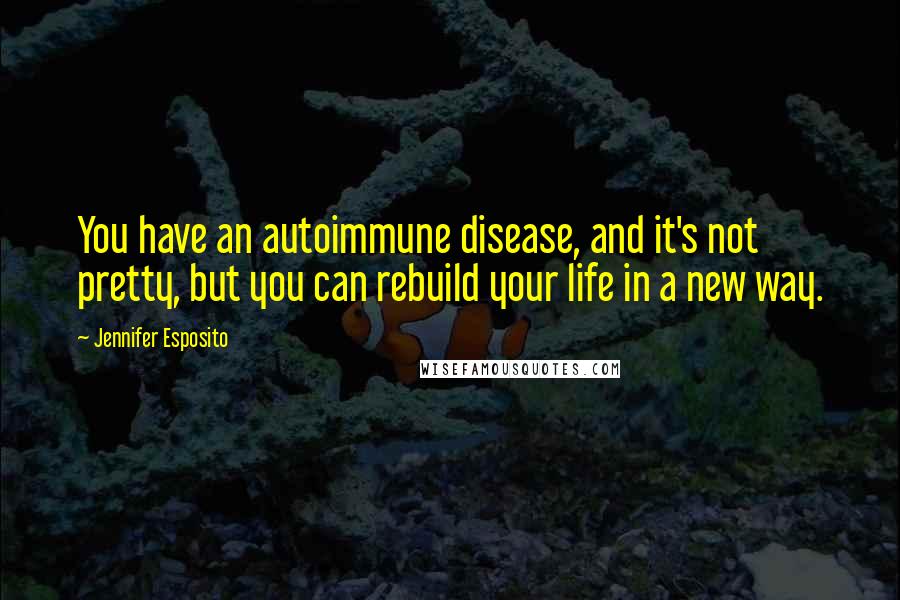 Jennifer Esposito Quotes: You have an autoimmune disease, and it's not pretty, but you can rebuild your life in a new way.