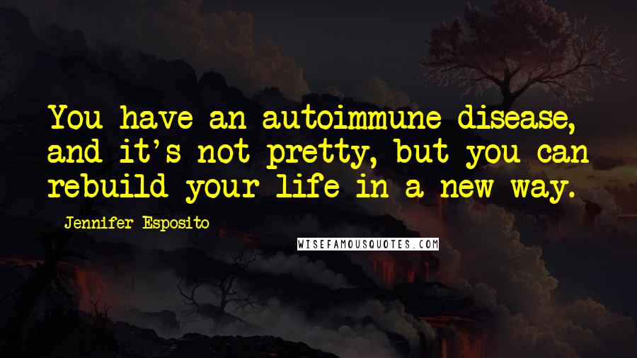 Jennifer Esposito Quotes: You have an autoimmune disease, and it's not pretty, but you can rebuild your life in a new way.
