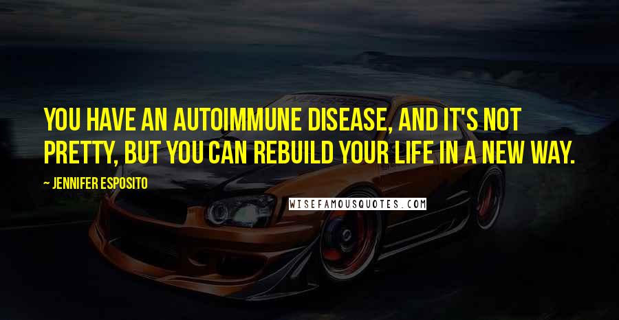 Jennifer Esposito Quotes: You have an autoimmune disease, and it's not pretty, but you can rebuild your life in a new way.