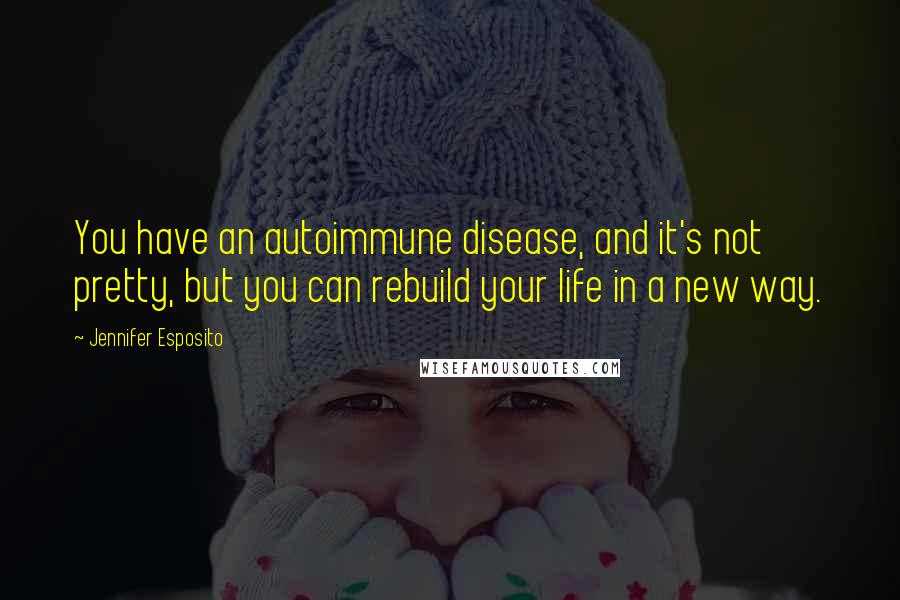 Jennifer Esposito Quotes: You have an autoimmune disease, and it's not pretty, but you can rebuild your life in a new way.