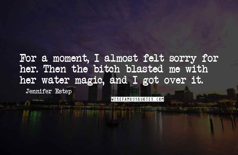 Jennifer Estep Quotes: For a moment, I almost felt sorry for her. Then the bitch blasted me with her water magic, and I got over it.