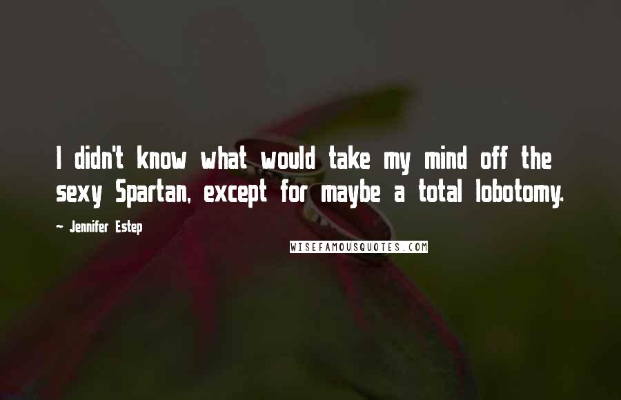 Jennifer Estep Quotes: I didn't know what would take my mind off the sexy Spartan, except for maybe a total lobotomy.