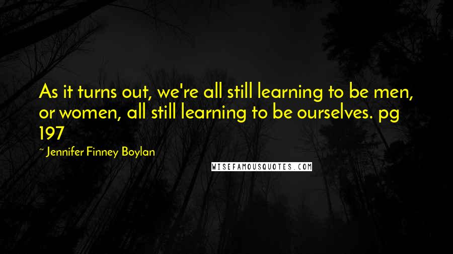 Jennifer Finney Boylan Quotes: As it turns out, we're all still learning to be men, or women, all still learning to be ourselves. pg 197