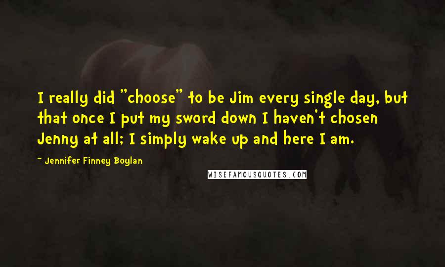 Jennifer Finney Boylan Quotes: I really did "choose" to be Jim every single day, but that once I put my sword down I haven't chosen Jenny at all; I simply wake up and here I am.