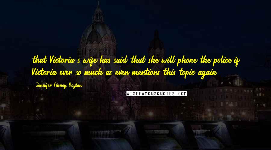 Jennifer Finney Boylan Quotes: that Victoria's wife has said that she will phone the police if Victoria ever so much as even mentions this topic again.