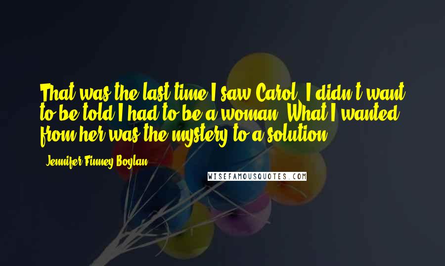 Jennifer Finney Boylan Quotes: That was the last time I saw Carol. I didn't want to be told I had to be a woman. What I wanted from her was the mystery to a solution.