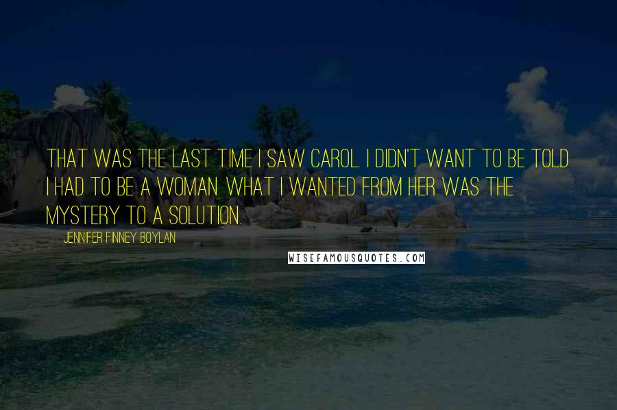 Jennifer Finney Boylan Quotes: That was the last time I saw Carol. I didn't want to be told I had to be a woman. What I wanted from her was the mystery to a solution.